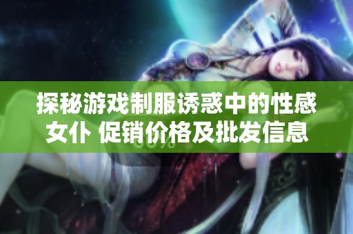 探秘游戏制服诱惑中的性感女仆 促销价格及批发信息全面解析