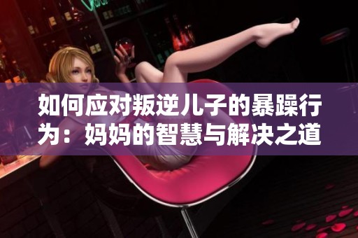 如何应对叛逆儿子的暴躁行为：妈妈的智慧与解决之道