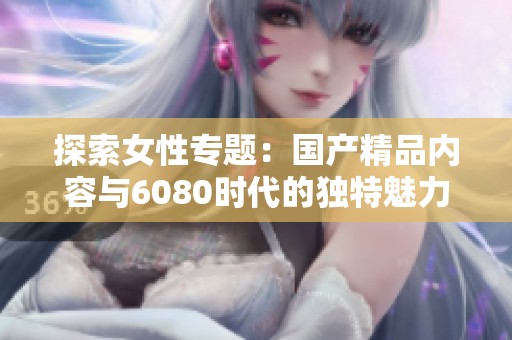 探索女性专题：国产精品内容与6080时代的独特魅力