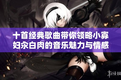 十首经典歌曲带你领略小寡妇汆白肉的音乐魅力与情感纠葛