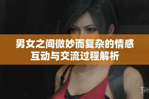 男女之间微妙而复杂的情感互动与交流过程解析
