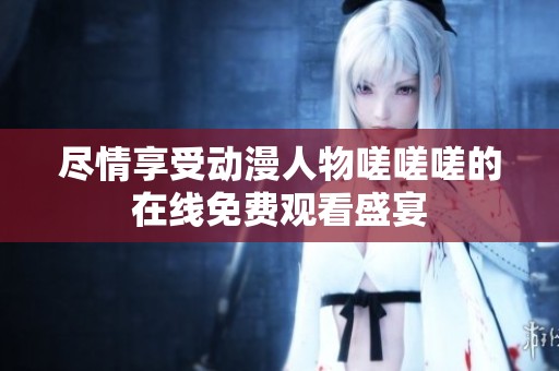 尽情享受动漫人物嗟嗟嗟的在线免费观看盛宴