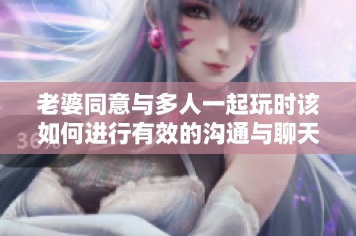 老婆同意与多人一起玩时该如何进行有效的沟通与聊天