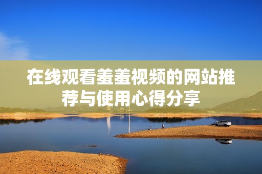 在线观看羞羞视频的网站推荐与使用心得分享