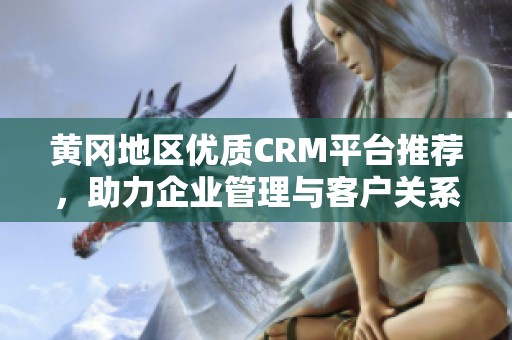 黄冈地区优质CRM平台推荐，助力企业管理与客户关系提升