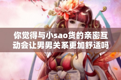 你觉得与小sao货的亲密互动会让男男关系更加舒适吗