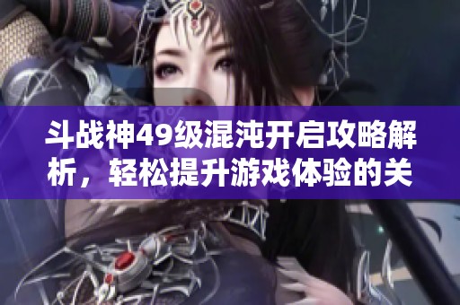 斗战神49级混沌开启攻略解析，轻松提升游戏体验的关键技巧分享