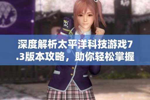 深度解析太平洋科技游戏7.3版本攻略，助你轻松掌握游戏关键技巧与策略