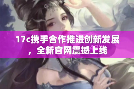 17c携手合作推进创新发展，全新官网震撼上线