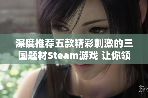 深度推荐五款精彩刺激的三国题材Steam游戏 让你领略历史的魅力与战斗的激情