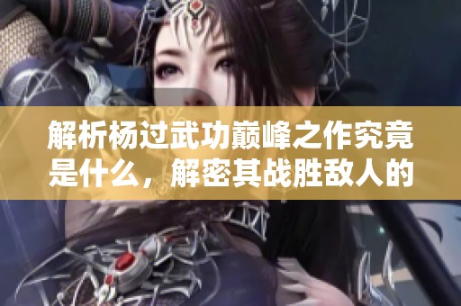 解析杨过武功巅峰之作究竟是什么，解密其战胜敌人的秘诀