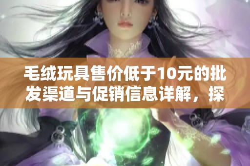 毛绒玩具售价低于10元的批发渠道与促销信息详解，探寻优质产地与超值选择