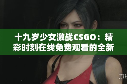 十九岁少女激战CSGO：精彩时刻在线免费观看的全新体验