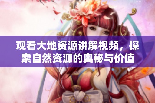 观看大地资源讲解视频，探索自然资源的奥秘与价值