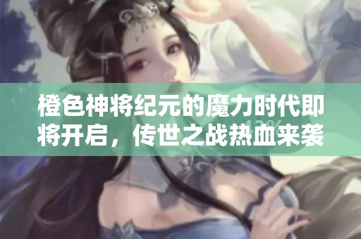 橙色神将纪元的魔力时代即将开启，传世之战热血来袭引发英雄新篇章！