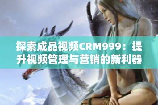 探索成品视频CRM999：提升视频管理与营销的新利器