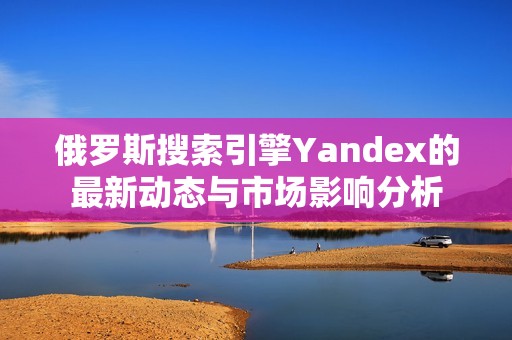 俄罗斯搜索引擎Yandex的最新动态与市场影响分析