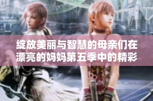 绽放美丽与智慧的母亲们在漂亮的妈妈第五季中的精彩表现