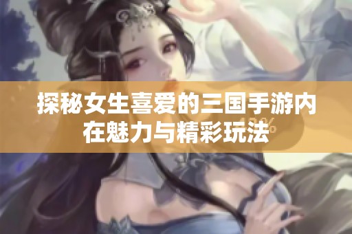 探秘女生喜爱的三国手游内在魅力与精彩玩法