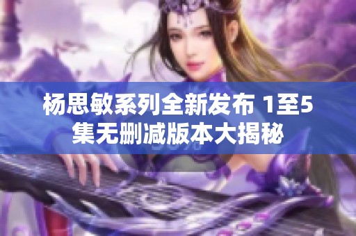 杨思敏系列全新发布 1至5集无删减版本大揭秘