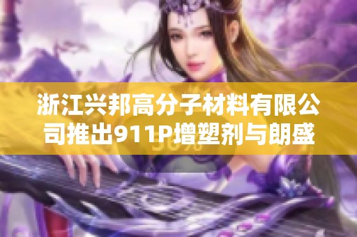 浙江兴邦高分子材料有限公司推出911P增塑剂与朗盛316A阻燃剂双重材料解决方案