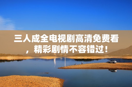 三人成全电视剧高清免费看，精彩剧情不容错过！