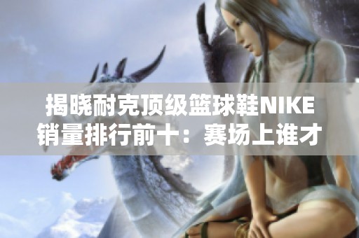 揭晓耐克顶级篮球鞋NIKE销量排行前十：赛场上谁才是真正的鞋王