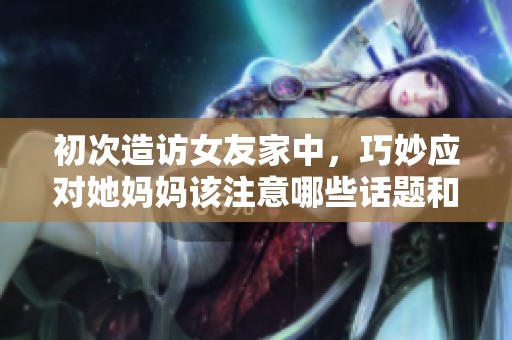 初次造访女友家中，巧妙应对她妈妈该注意哪些话题和礼仪