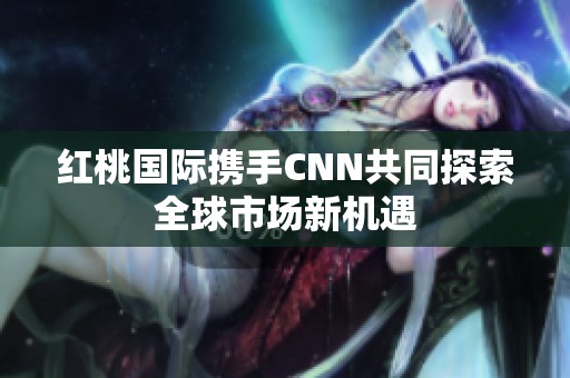 红桃国际携手CNN共同探索全球市场新机遇