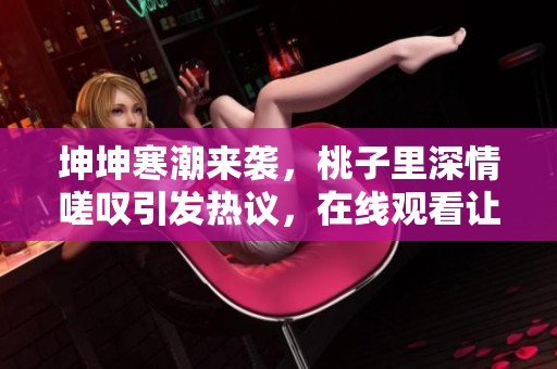 坤坤寒潮来袭，桃子里深情嗟叹引发热议，在线观看让你感受温情瞬间