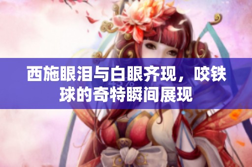 西施眼泪与白眼齐现，咬铁球的奇特瞬间展现