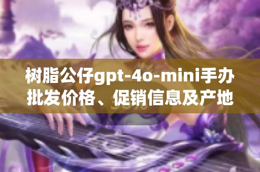 树脂公仔gpt-4o-mini手办批发价格、促销信息及产地详情全揭秘