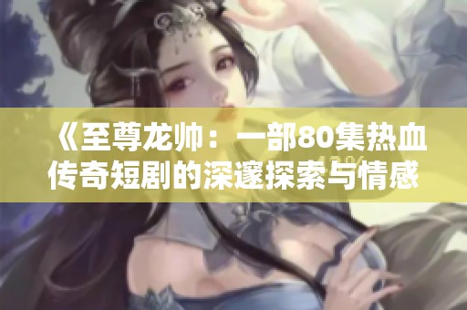 《至尊龙帅：一部80集热血传奇短剧的深邃探索与情感震撼》