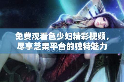 免费观看色少妇精彩视频，尽享芝果平台的独特魅力