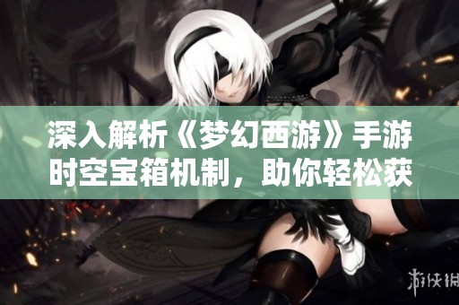 深入解析《梦幻西游》手游时空宝箱机制，助你轻松获取三界丰厚奖励与好礼