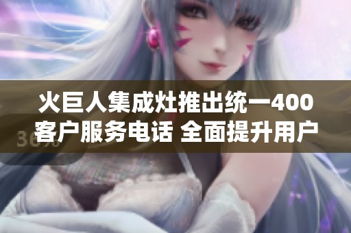 火巨人集成灶推出统一400客户服务电话 全面提升用户体验与服务效率