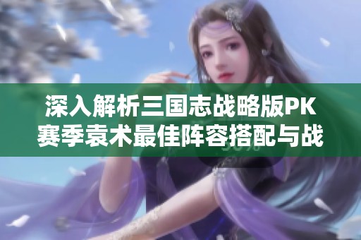 深入解析三国志战略版PK赛季袁术最佳阵容搭配与战法策略指南
