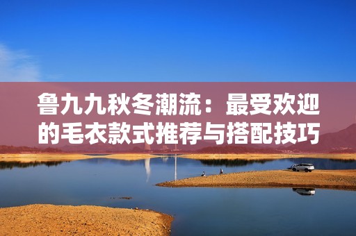 鲁九九秋冬潮流：最受欢迎的毛衣款式推荐与搭配技巧
