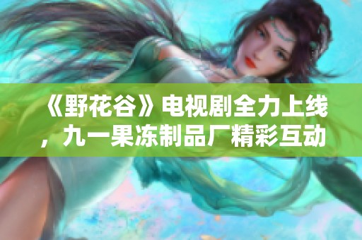 《野花谷》电视剧全力上线，九一果冻制品厂精彩互动活动来袭