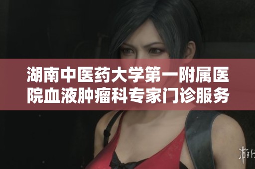 湖南中医药大学第一附属医院血液肿瘤科专家门诊服务全解读与健康指导