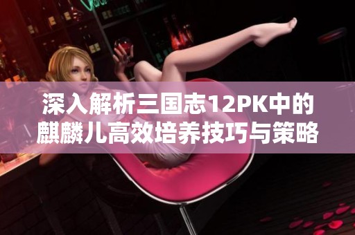 深入解析三国志12PK中的麒麟儿高效培养技巧与策略全攻略