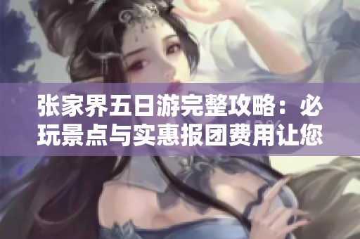 张家界五日游完整攻略：必玩景点与实惠报团费用让您的旅行更省心省钱