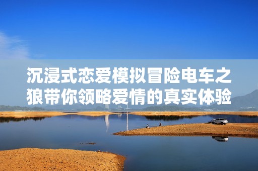 沉浸式恋爱模拟冒险电车之狼带你领略爱情的真实体验与独特氛围