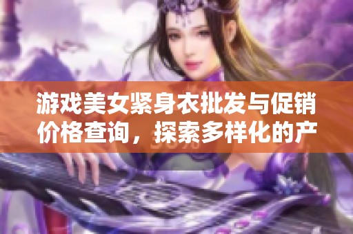 游戏美女紧身衣批发与促销价格查询，探索多样化的产地货源选择与市场优势