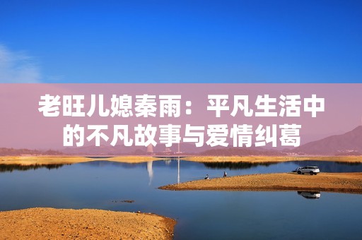 老旺儿媳秦雨：平凡生活中的不凡故事与爱情纠葛