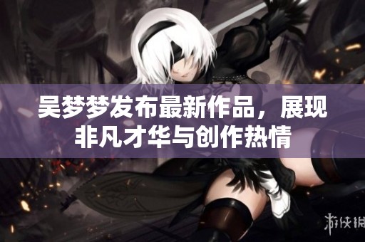 吴梦梦发布最新作品，展现非凡才华与创作热情
