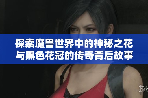探索魔兽世界中的神秘之花与黑色花冠的传奇背后故事与游戏玩法技巧