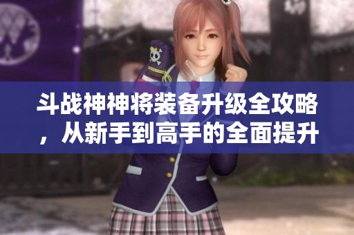 斗战神神将装备升级全攻略，从新手到高手的全面提升之旅与技巧分享