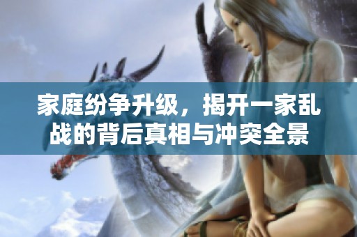家庭纷争升级，揭开一家乱战的背后真相与冲突全景