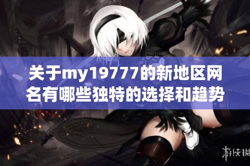 关于my19777的新地区网名有哪些独特的选择和趋势分析